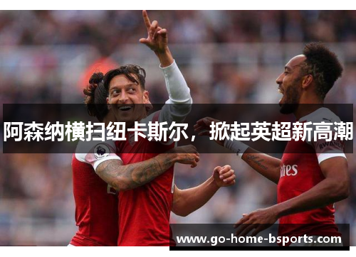 阿森纳横扫纽卡斯尔，掀起英超新高潮